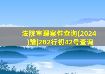 法院审理案件查询(2024)豫|282行初42号查询